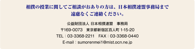 相撲の授業に関してご相談がおありの方は、日本相撲連盟事務局まで遠慮なくご連絡ください。公益財団法人 日本相撲連盟　事務局 〒169-0073　東京都新宿区百人町1-15-20 TEL：03-3368-2211　FAX：03-3368-0440 E-mail：sumorenmei1@mist.ocn.ne.jp